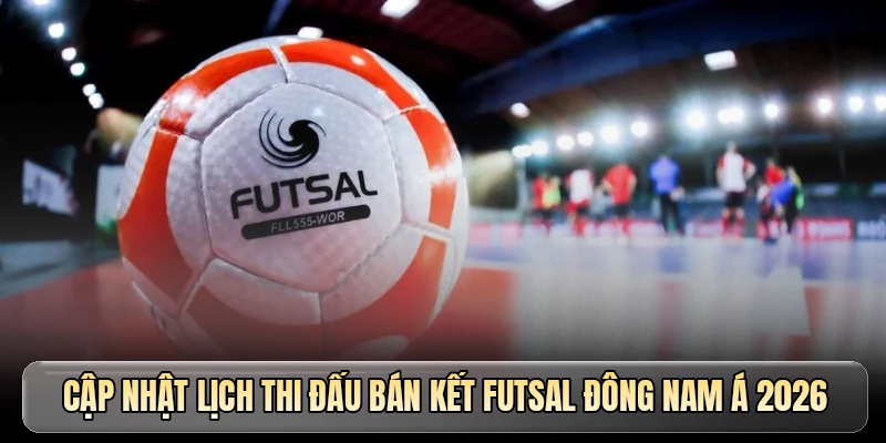 Cập nhật lịch thi đấu b&aacute;n kết Futsal Đ&ocirc;ng Nam &Aacute; 2026